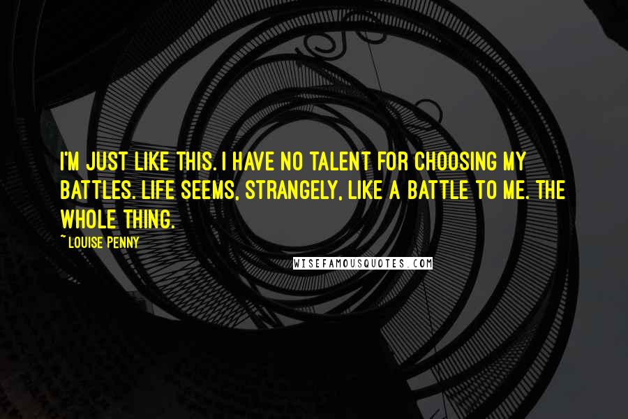 Louise Penny Quotes: I'm just like this. I have no talent for choosing my battles. Life seems, strangely, like a battle to me. The whole thing.