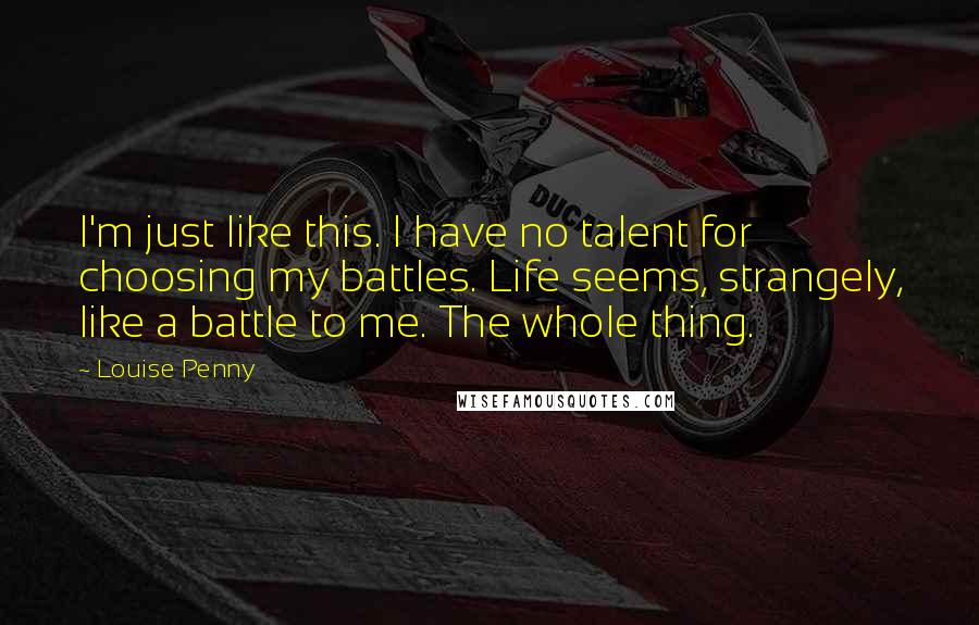 Louise Penny Quotes: I'm just like this. I have no talent for choosing my battles. Life seems, strangely, like a battle to me. The whole thing.