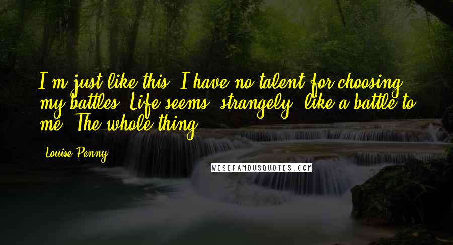 Louise Penny Quotes: I'm just like this. I have no talent for choosing my battles. Life seems, strangely, like a battle to me. The whole thing.