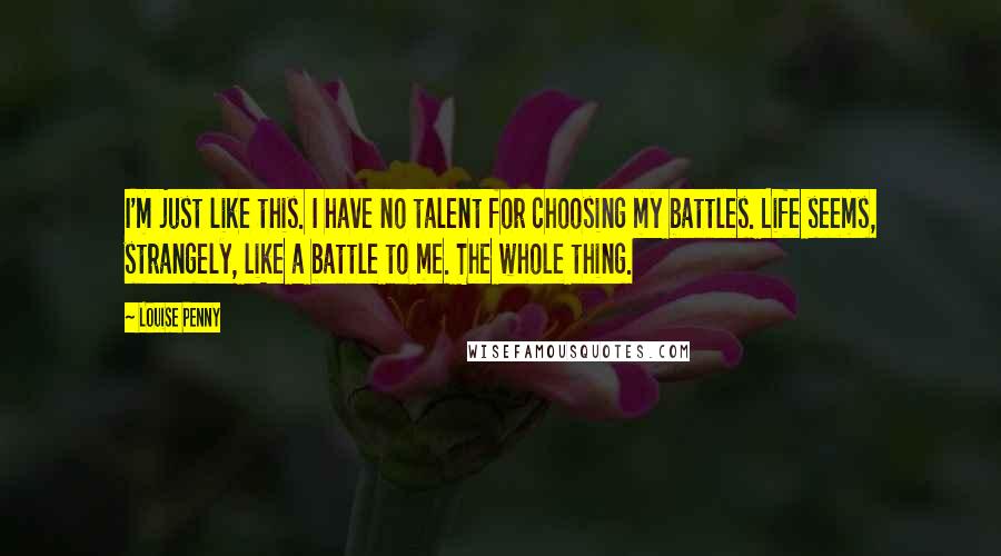 Louise Penny Quotes: I'm just like this. I have no talent for choosing my battles. Life seems, strangely, like a battle to me. The whole thing.