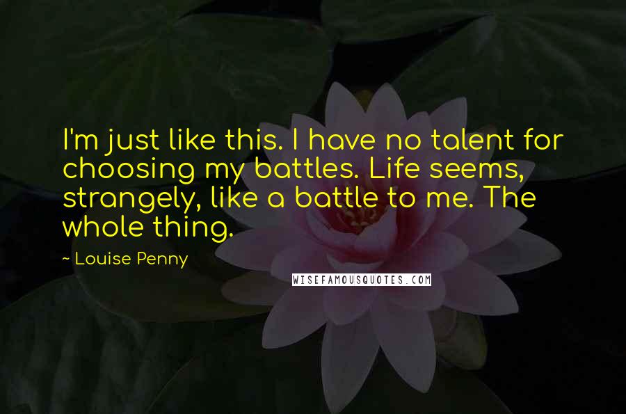 Louise Penny Quotes: I'm just like this. I have no talent for choosing my battles. Life seems, strangely, like a battle to me. The whole thing.