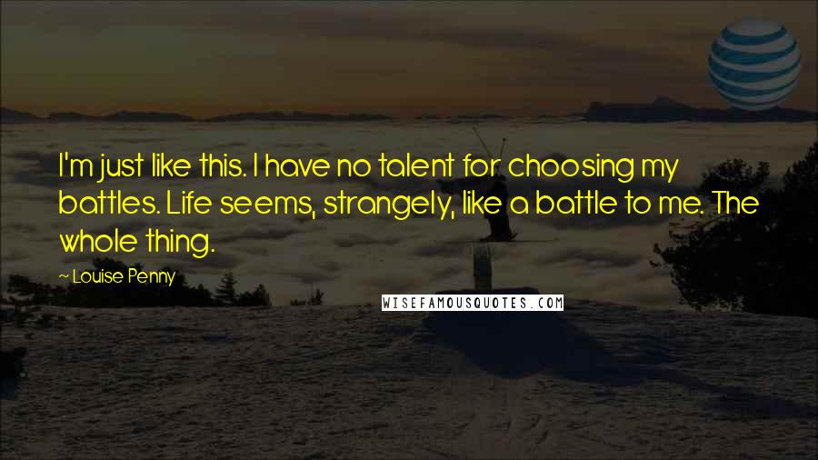 Louise Penny Quotes: I'm just like this. I have no talent for choosing my battles. Life seems, strangely, like a battle to me. The whole thing.