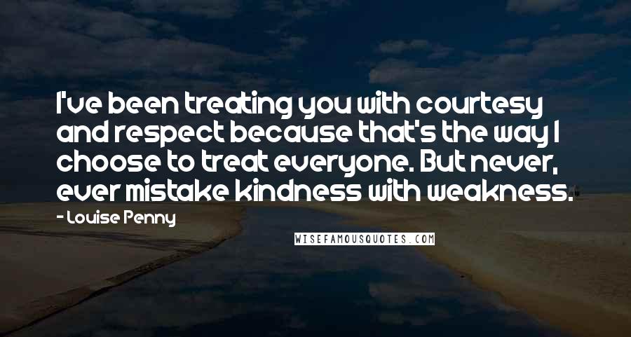 Louise Penny Quotes: I've been treating you with courtesy and respect because that's the way I choose to treat everyone. But never, ever mistake kindness with weakness.