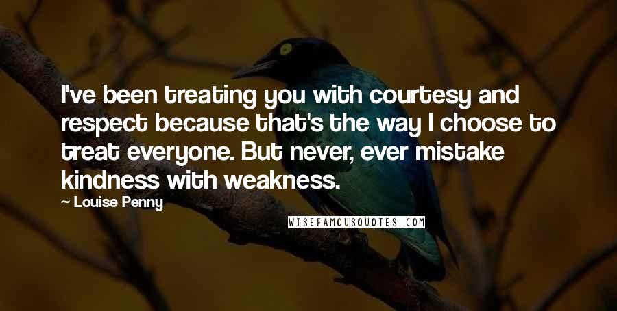 Louise Penny Quotes: I've been treating you with courtesy and respect because that's the way I choose to treat everyone. But never, ever mistake kindness with weakness.