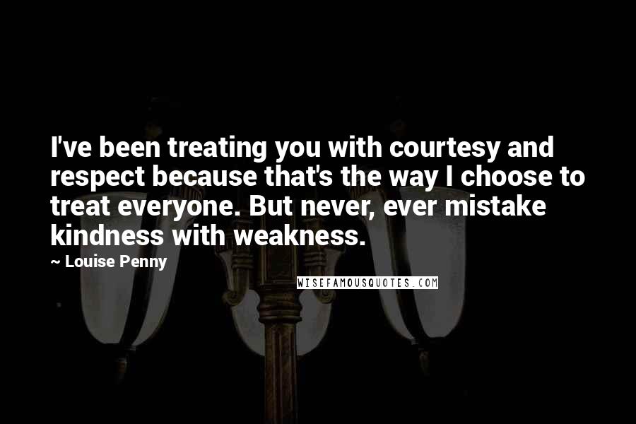 Louise Penny Quotes: I've been treating you with courtesy and respect because that's the way I choose to treat everyone. But never, ever mistake kindness with weakness.