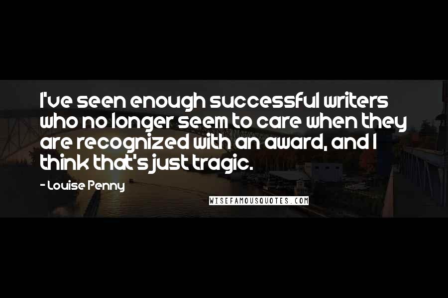 Louise Penny Quotes: I've seen enough successful writers who no longer seem to care when they are recognized with an award, and I think that's just tragic.