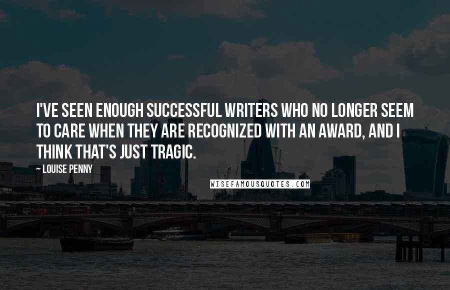 Louise Penny Quotes: I've seen enough successful writers who no longer seem to care when they are recognized with an award, and I think that's just tragic.