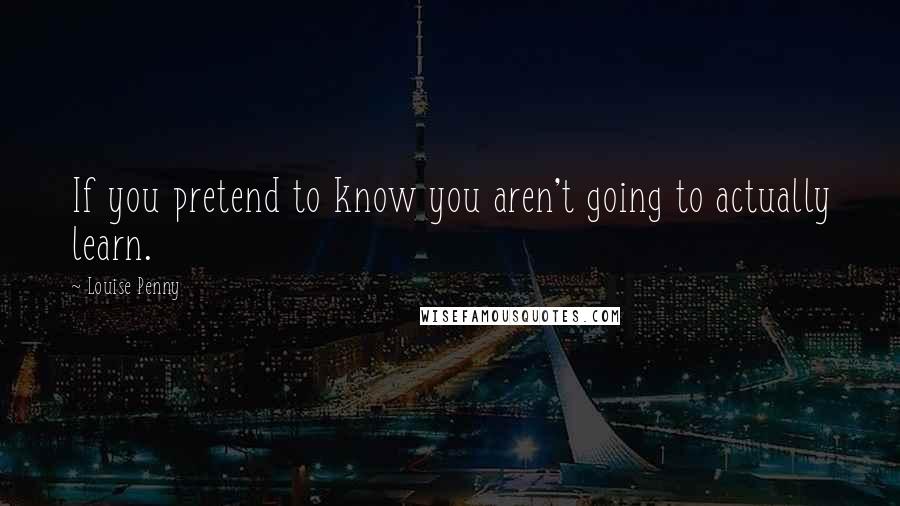 Louise Penny Quotes: If you pretend to know you aren't going to actually learn.