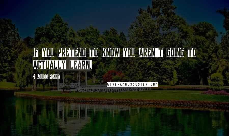 Louise Penny Quotes: If you pretend to know you aren't going to actually learn.