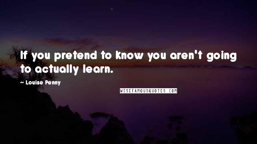 Louise Penny Quotes: If you pretend to know you aren't going to actually learn.