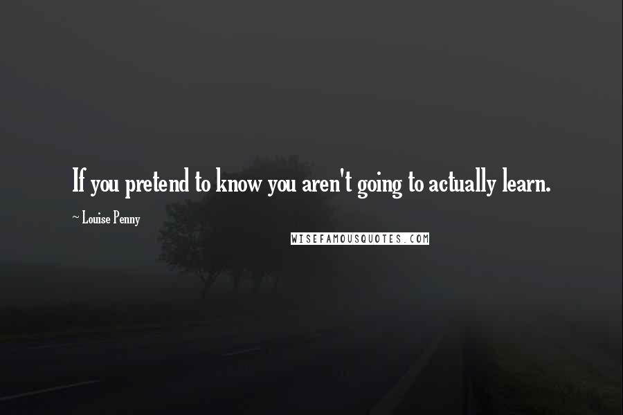 Louise Penny Quotes: If you pretend to know you aren't going to actually learn.