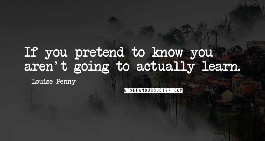 Louise Penny Quotes: If you pretend to know you aren't going to actually learn.