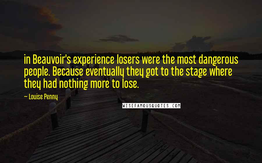 Louise Penny Quotes: in Beauvoir's experience losers were the most dangerous people. Because eventually they got to the stage where they had nothing more to lose.