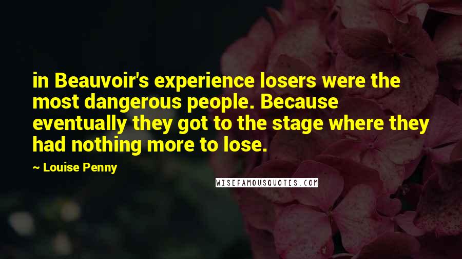 Louise Penny Quotes: in Beauvoir's experience losers were the most dangerous people. Because eventually they got to the stage where they had nothing more to lose.