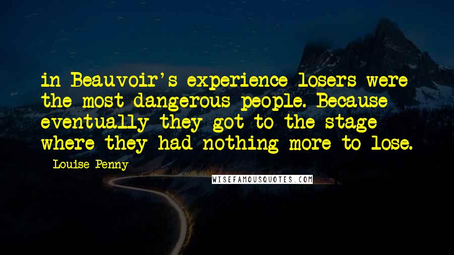 Louise Penny Quotes: in Beauvoir's experience losers were the most dangerous people. Because eventually they got to the stage where they had nothing more to lose.