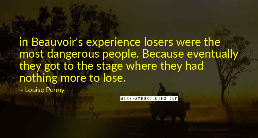 Louise Penny Quotes: in Beauvoir's experience losers were the most dangerous people. Because eventually they got to the stage where they had nothing more to lose.