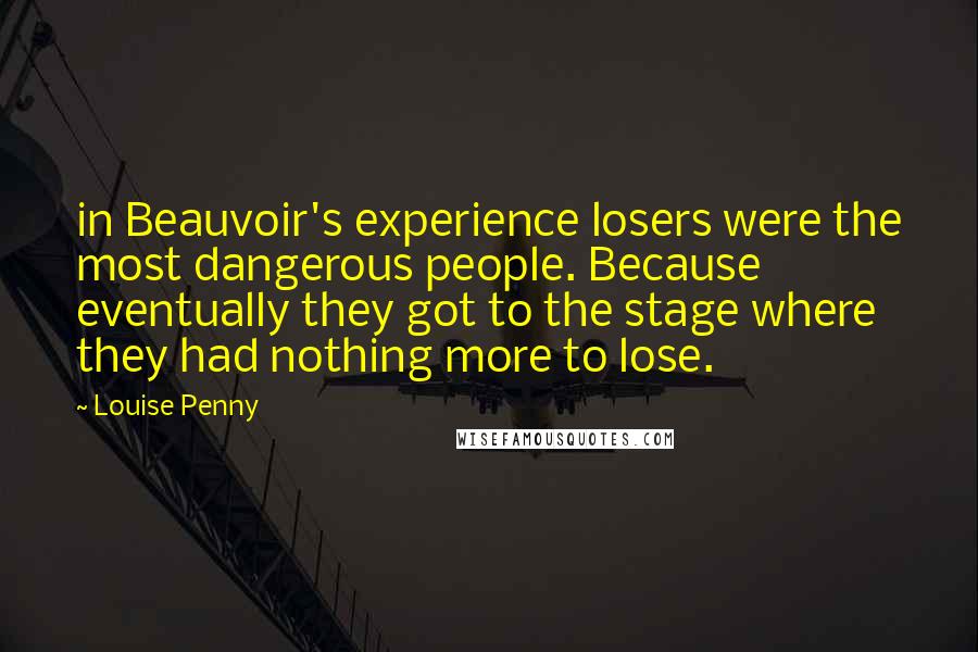 Louise Penny Quotes: in Beauvoir's experience losers were the most dangerous people. Because eventually they got to the stage where they had nothing more to lose.