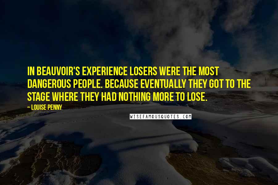 Louise Penny Quotes: in Beauvoir's experience losers were the most dangerous people. Because eventually they got to the stage where they had nothing more to lose.