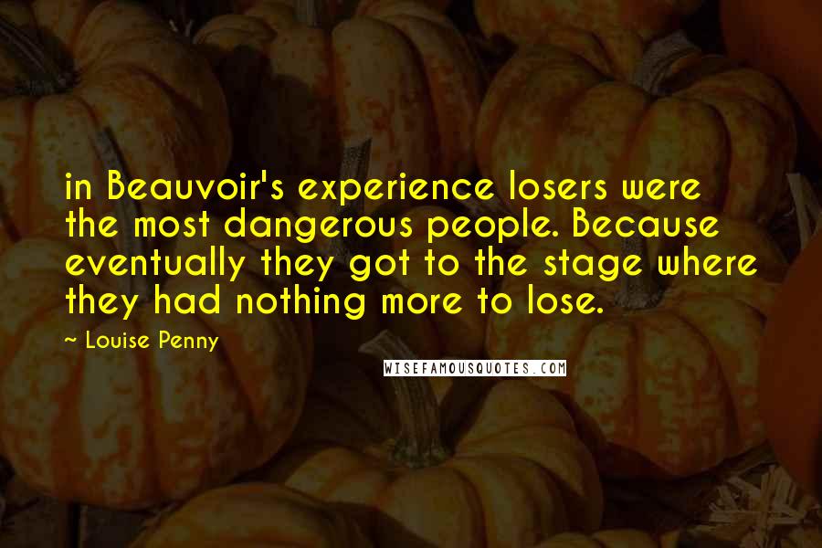 Louise Penny Quotes: in Beauvoir's experience losers were the most dangerous people. Because eventually they got to the stage where they had nothing more to lose.