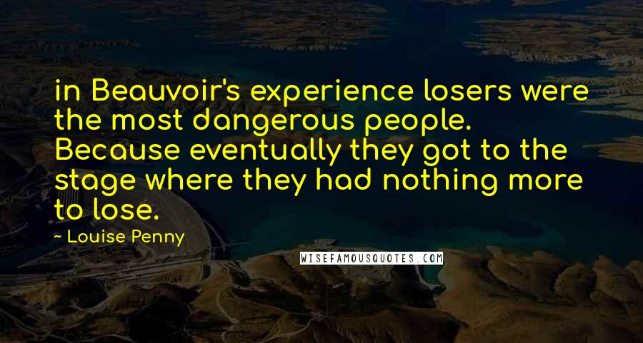 Louise Penny Quotes: in Beauvoir's experience losers were the most dangerous people. Because eventually they got to the stage where they had nothing more to lose.