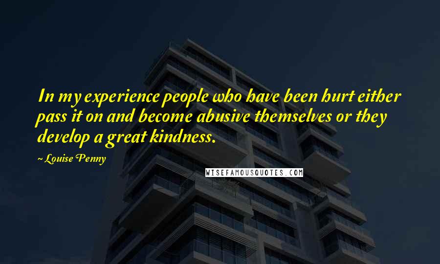 Louise Penny Quotes: In my experience people who have been hurt either pass it on and become abusive themselves or they develop a great kindness.