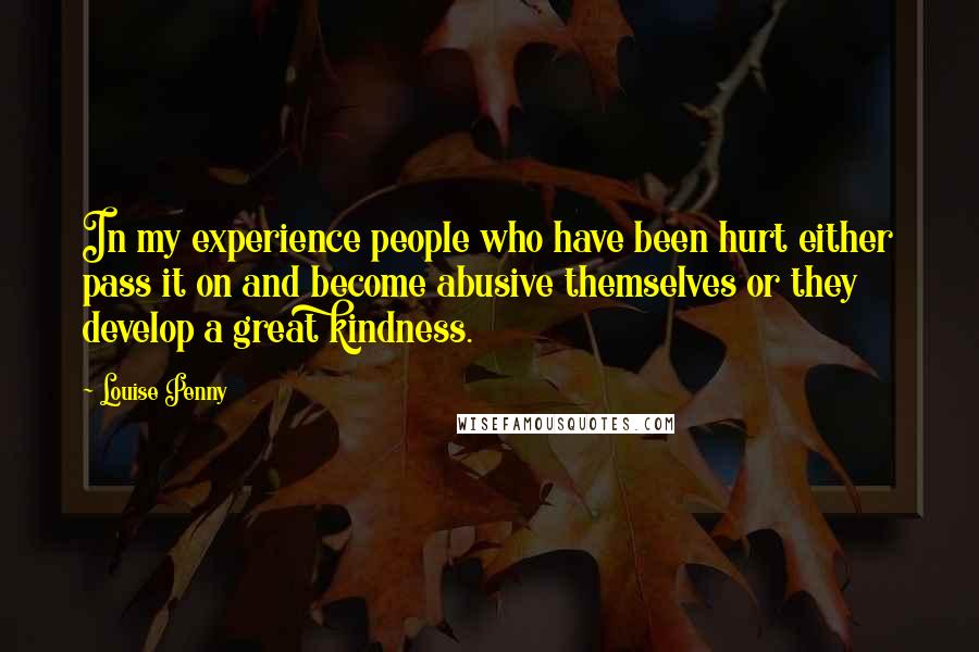 Louise Penny Quotes: In my experience people who have been hurt either pass it on and become abusive themselves or they develop a great kindness.