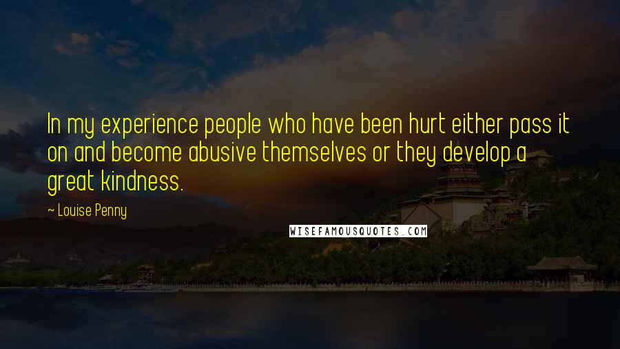 Louise Penny Quotes: In my experience people who have been hurt either pass it on and become abusive themselves or they develop a great kindness.