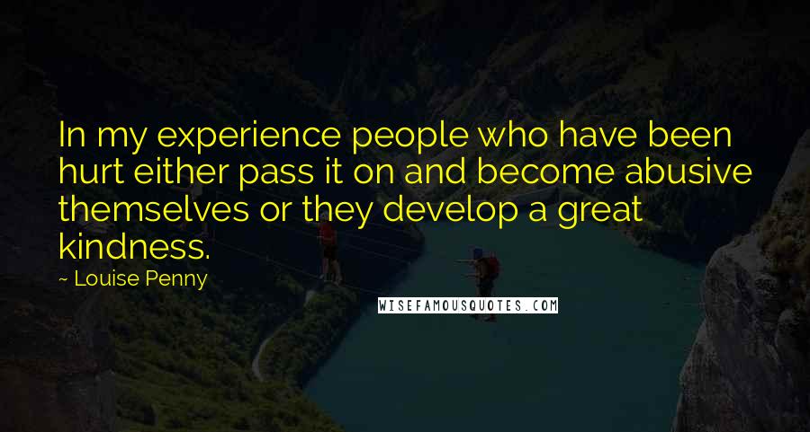 Louise Penny Quotes: In my experience people who have been hurt either pass it on and become abusive themselves or they develop a great kindness.
