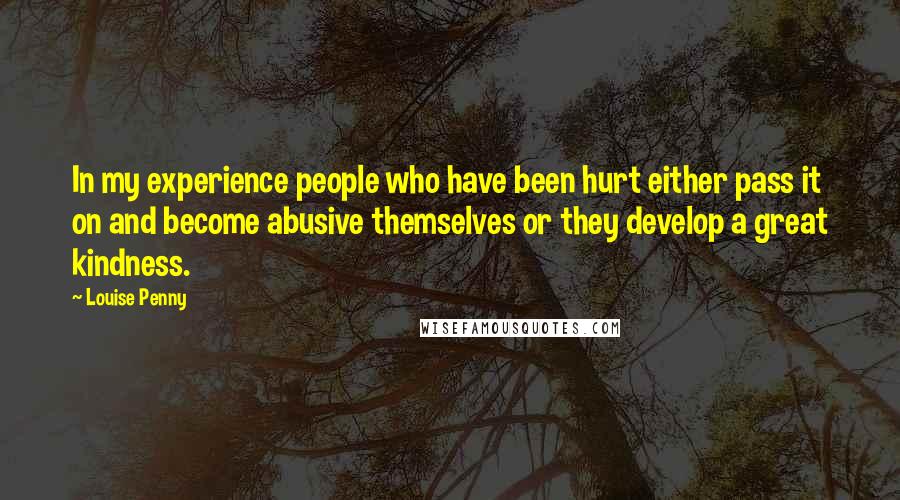 Louise Penny Quotes: In my experience people who have been hurt either pass it on and become abusive themselves or they develop a great kindness.