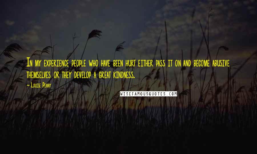 Louise Penny Quotes: In my experience people who have been hurt either pass it on and become abusive themselves or they develop a great kindness.
