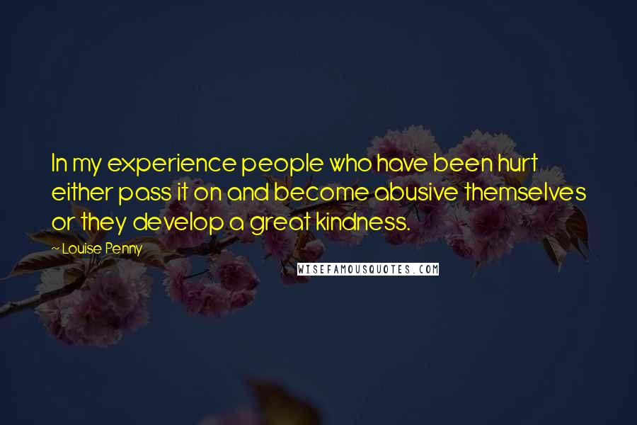 Louise Penny Quotes: In my experience people who have been hurt either pass it on and become abusive themselves or they develop a great kindness.