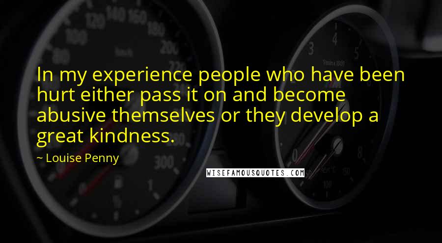 Louise Penny Quotes: In my experience people who have been hurt either pass it on and become abusive themselves or they develop a great kindness.