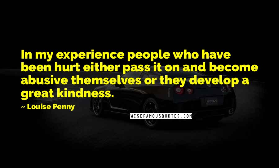 Louise Penny Quotes: In my experience people who have been hurt either pass it on and become abusive themselves or they develop a great kindness.