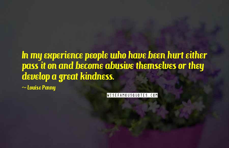 Louise Penny Quotes: In my experience people who have been hurt either pass it on and become abusive themselves or they develop a great kindness.