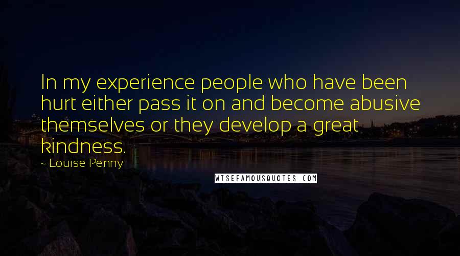 Louise Penny Quotes: In my experience people who have been hurt either pass it on and become abusive themselves or they develop a great kindness.