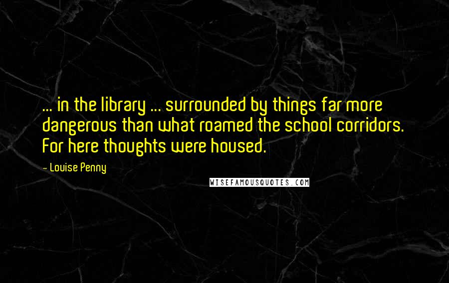 Louise Penny Quotes: ... in the library ... surrounded by things far more dangerous than what roamed the school corridors. For here thoughts were housed.