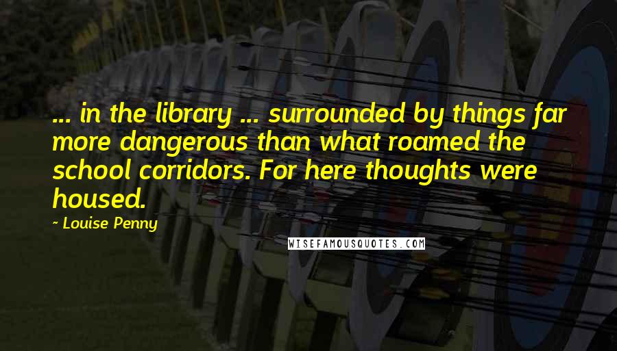 Louise Penny Quotes: ... in the library ... surrounded by things far more dangerous than what roamed the school corridors. For here thoughts were housed.