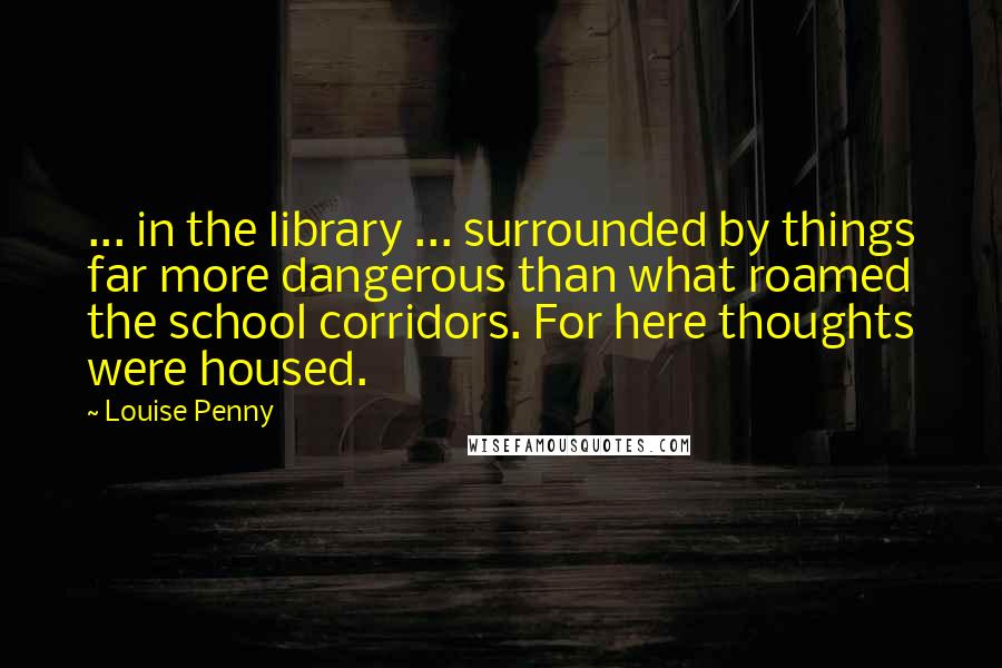 Louise Penny Quotes: ... in the library ... surrounded by things far more dangerous than what roamed the school corridors. For here thoughts were housed.