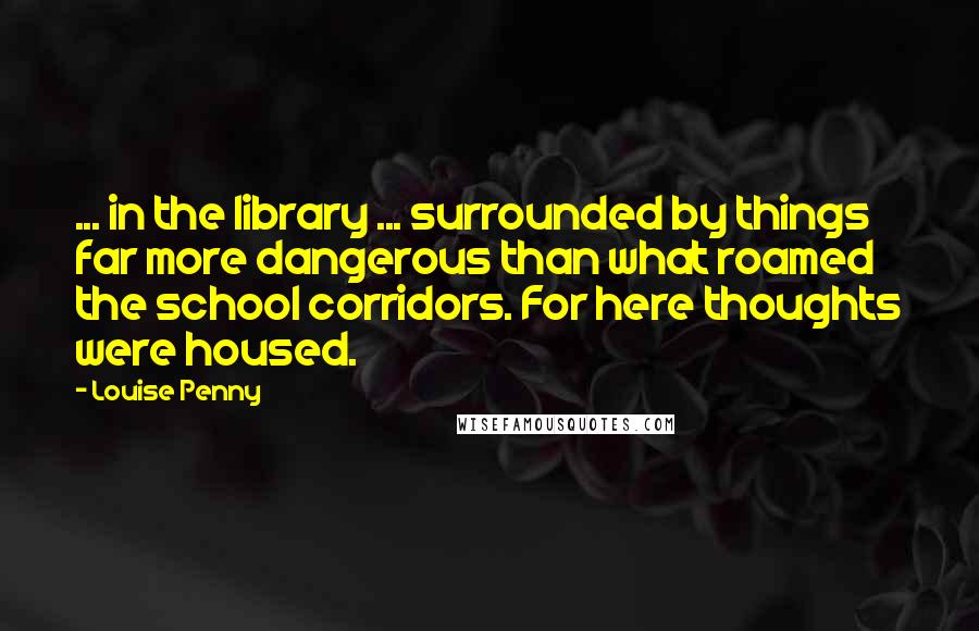 Louise Penny Quotes: ... in the library ... surrounded by things far more dangerous than what roamed the school corridors. For here thoughts were housed.