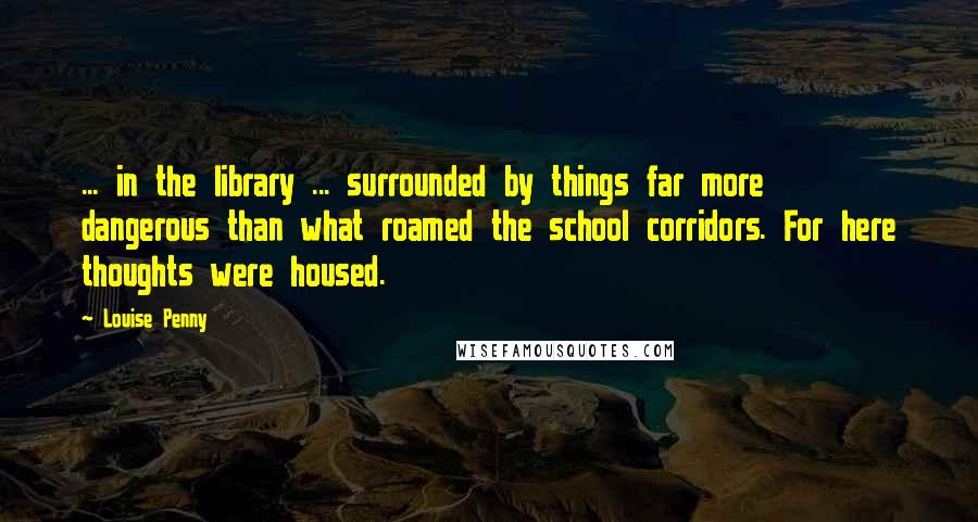 Louise Penny Quotes: ... in the library ... surrounded by things far more dangerous than what roamed the school corridors. For here thoughts were housed.