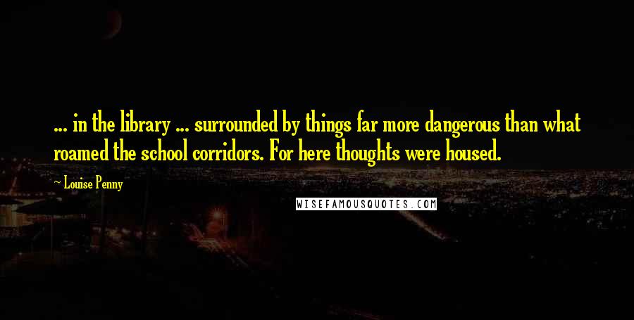 Louise Penny Quotes: ... in the library ... surrounded by things far more dangerous than what roamed the school corridors. For here thoughts were housed.