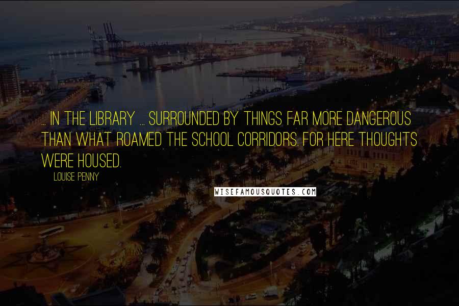 Louise Penny Quotes: ... in the library ... surrounded by things far more dangerous than what roamed the school corridors. For here thoughts were housed.