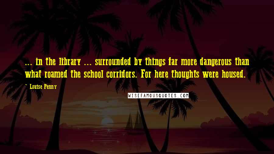 Louise Penny Quotes: ... in the library ... surrounded by things far more dangerous than what roamed the school corridors. For here thoughts were housed.