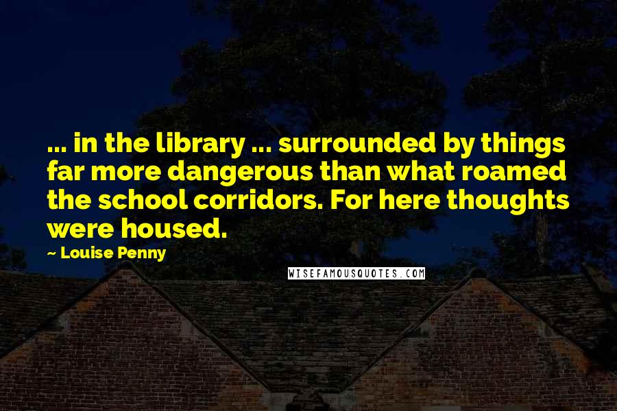 Louise Penny Quotes: ... in the library ... surrounded by things far more dangerous than what roamed the school corridors. For here thoughts were housed.