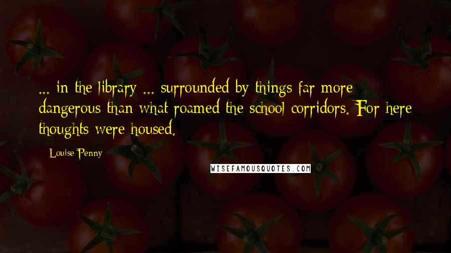 Louise Penny Quotes: ... in the library ... surrounded by things far more dangerous than what roamed the school corridors. For here thoughts were housed.