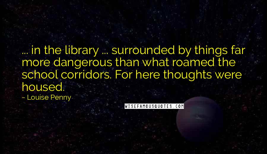 Louise Penny Quotes: ... in the library ... surrounded by things far more dangerous than what roamed the school corridors. For here thoughts were housed.