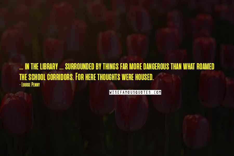 Louise Penny Quotes: ... in the library ... surrounded by things far more dangerous than what roamed the school corridors. For here thoughts were housed.