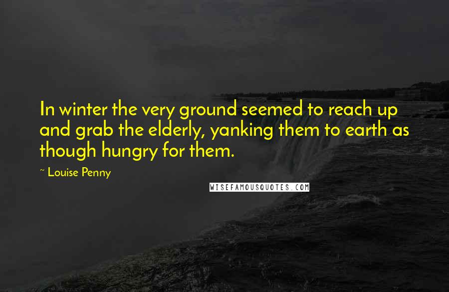 Louise Penny Quotes: In winter the very ground seemed to reach up and grab the elderly, yanking them to earth as though hungry for them.