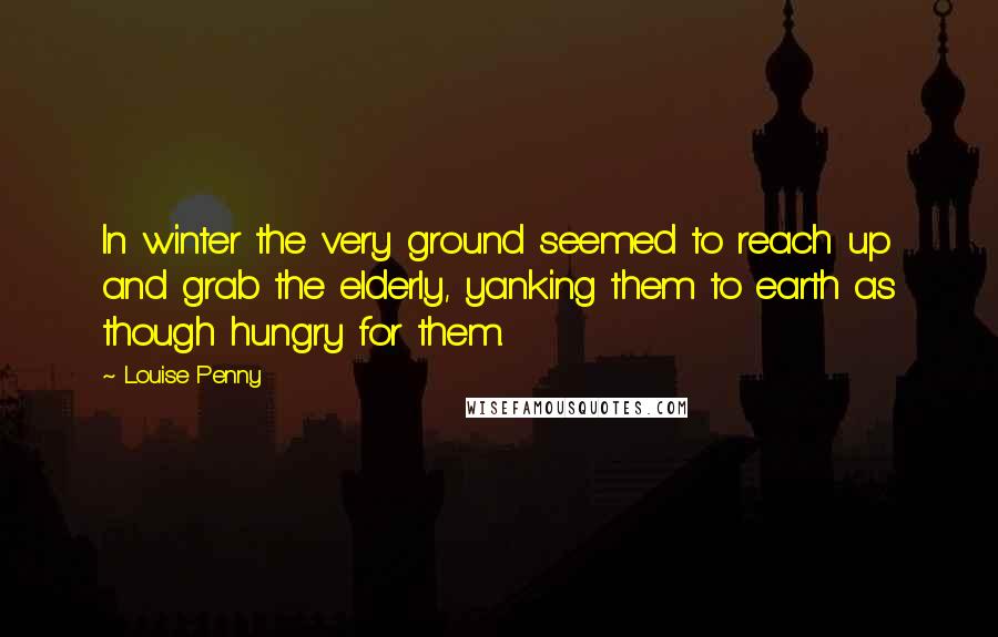 Louise Penny Quotes: In winter the very ground seemed to reach up and grab the elderly, yanking them to earth as though hungry for them.