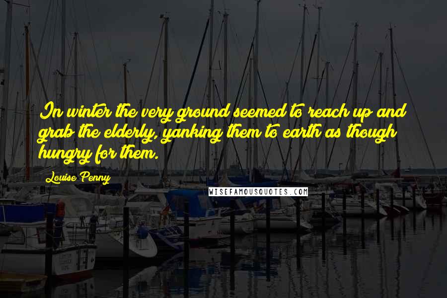 Louise Penny Quotes: In winter the very ground seemed to reach up and grab the elderly, yanking them to earth as though hungry for them.